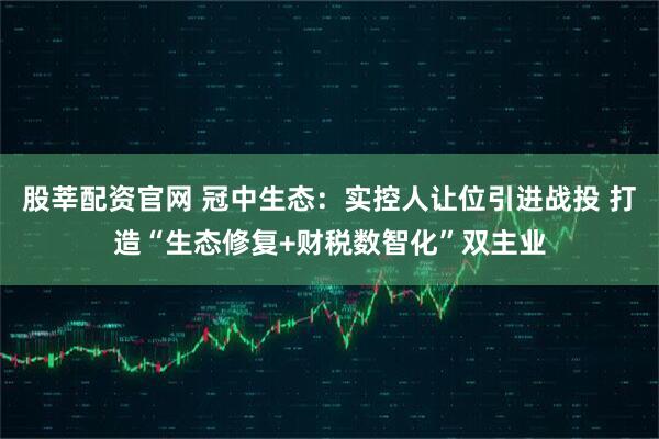 股莘配资官网 冠中生态：实控人让位引进战投 打造“生态修复+财税数智化”双主业