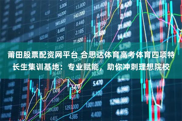 莆田股票配资网平台 合思达体育高考体育四项特长生集训基地：专业赋能，助你冲刺理想院校