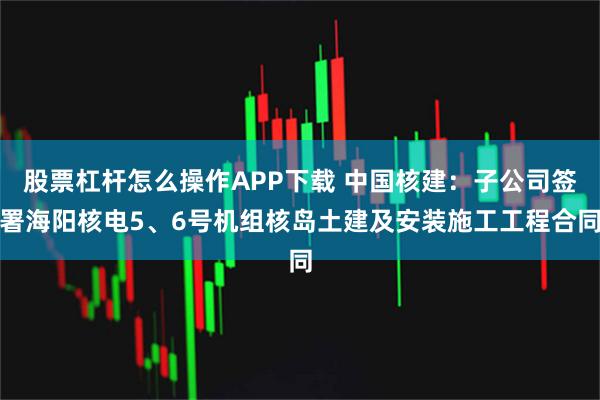 股票杠杆怎么操作APP下载 中国核建：子公司签署海阳核电5、6号机组核岛土建及安装施工工程合同
