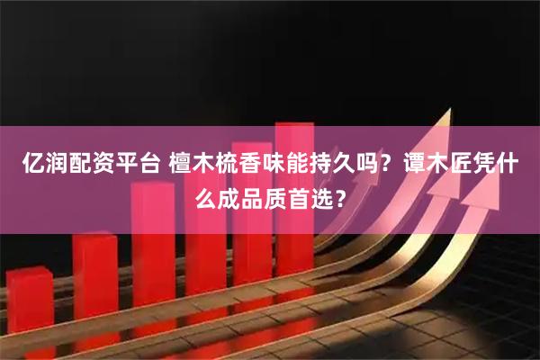 亿润配资平台 檀木梳香味能持久吗？谭木匠凭什么成品质首选？