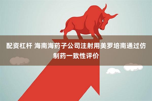 配资杠杆 海南海药子公司注射用美罗培南通过仿制药一致性评价
