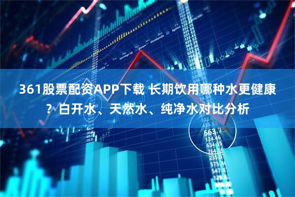 361股票配资APP下载 长期饮用哪种水更健康？白开水、天然水、纯净水对比分析