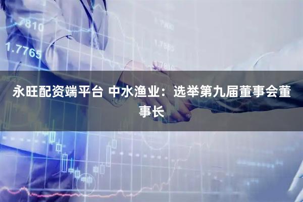 永旺配资端平台 中水渔业：选举第九届董事会董事长
