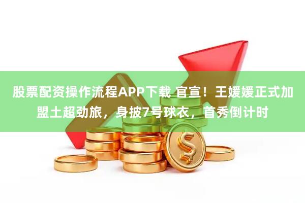 股票配资操作流程APP下载 官宣！王媛媛正式加盟土超劲旅，身披7号球衣，首秀倒计时