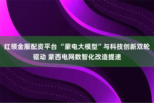 红领金服配资平台 “蒙电大模型”与科技创新双轮驱动 蒙西电网数智化改造提速