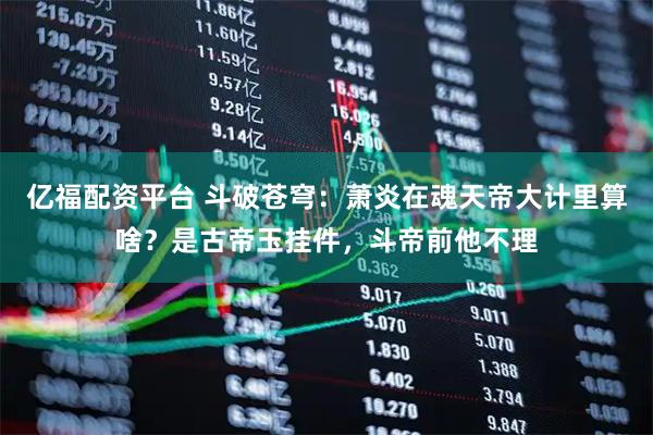 亿福配资平台 斗破苍穹：萧炎在魂天帝大计里算啥？是古帝玉挂件，斗帝前他不理