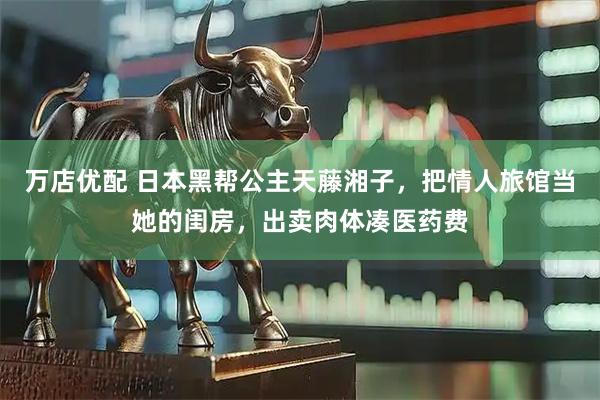 万店优配 日本黑帮公主天藤湘子，把情人旅馆当她的闺房，出卖肉体凑医药费
