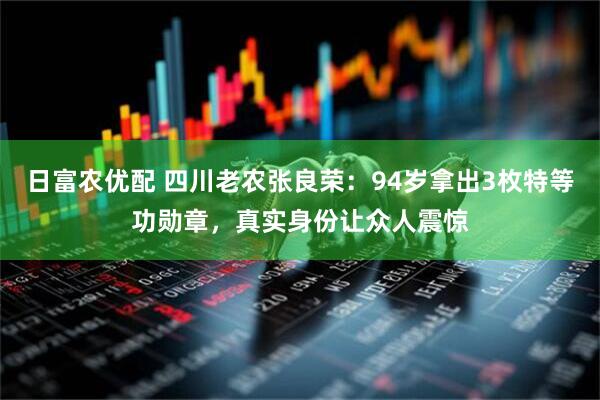 日富农优配 四川老农张良荣：94岁拿出3枚特等功勋章，真实身份让众人震惊