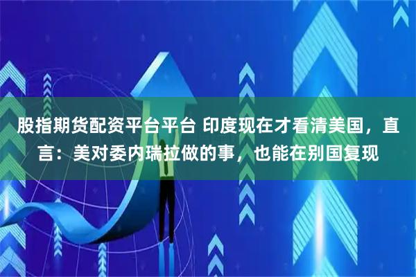 股指期货配资平台平台 印度现在才看清美国，直言：美对委内瑞拉做的事，也能在别国复现
