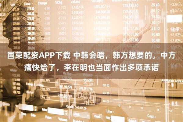 国荣配资APP下载 中韩会晤，韩方想要的，中方痛快给了，李在明也当面作出多项承诺