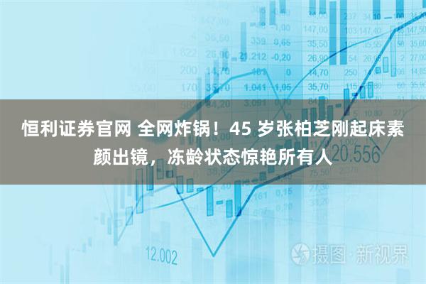 恒利证券官网 全网炸锅！45 岁张柏芝刚起床素颜出镜，冻龄状态惊艳所有人