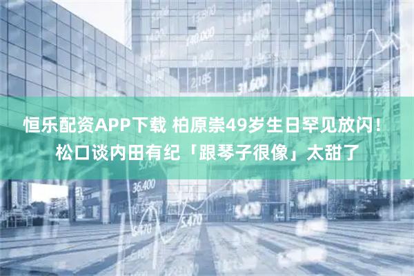恒乐配资APP下载 柏原崇49岁生日罕见放闪！　松口谈内田有纪「跟琴子很像」太甜了