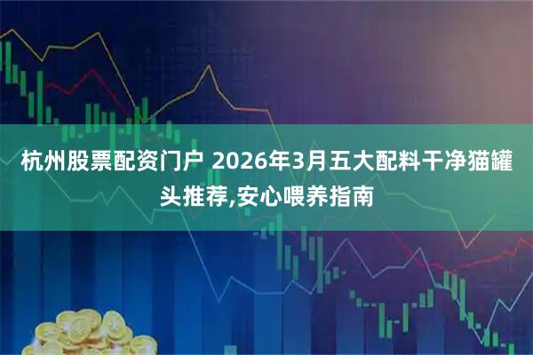 杭州股票配资门户 2026年3月五大配料干净猫罐头推荐,安心喂养指南