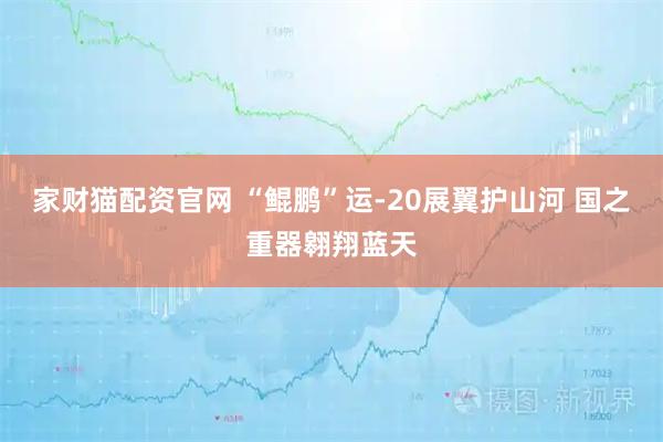 家财猫配资官网 “鲲鹏”运-20展翼护山河 国之重器翱翔蓝天