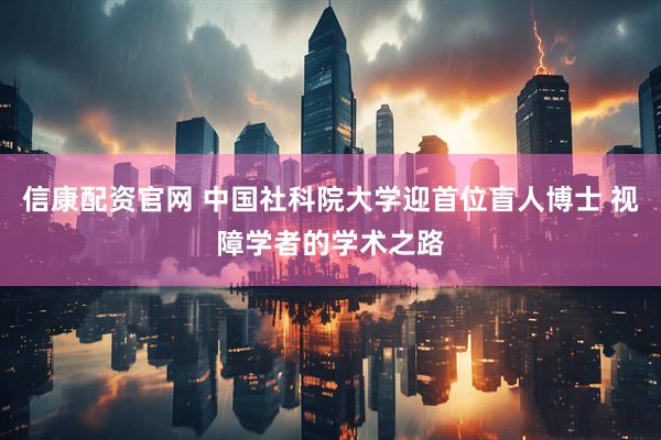 信康配资官网 中国社科院大学迎首位盲人博士 视障学者的学术之路