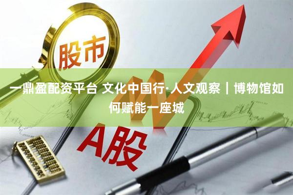 一鼎盈配资平台 文化中国行·人文观察｜博物馆如何赋能一座城