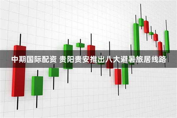 中期国际配资 贵阳贵安推出八大避暑旅居线路