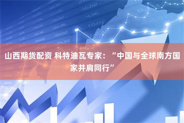 山西期货配资 科特迪瓦专家：“中国与全球南方国家并肩同行”