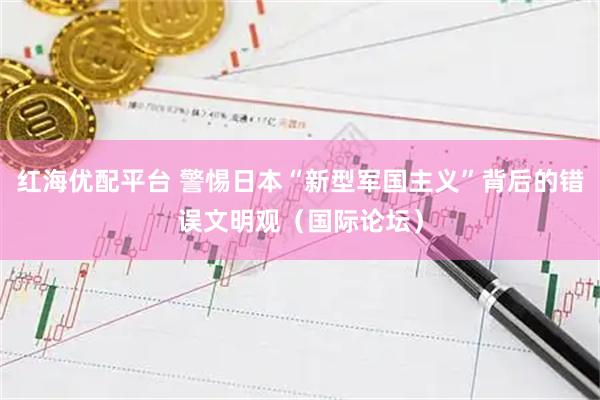 红海优配平台 警惕日本“新型军国主义”背后的错误文明观（国际论坛）