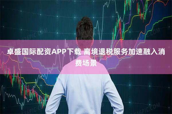 卓盛国际配资APP下载 离境退税服务加速融入消费场景